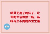 喝灵芝孢子的杯子，让你的生活焕然一新，品味与众不同的养生之道