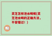 灵芝怎样泡水喝呢(灵芝泡水喝的正确方法，不容错过！)