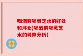 喝酒前喝灵芝水的好处和坏处(喝酒前喝灵芝水的利弊分析)