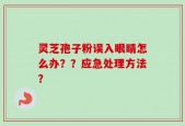 灵芝孢子粉误入眼睛怎么办？？应急处理方法？