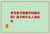 灵芝孢子胶囊孕妇能吃吗？孢子粉什么人适合吃