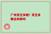 广州灵芝多糖？灵芝多糖治失眠吗