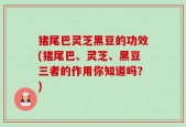 猪尾巴灵芝黑豆的功效(猪尾巴、灵芝、黑豆三者的作用你知道吗？)