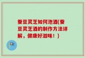 蚕豆灵芝如何泡酒(蚕豆灵芝酒的制作方法详解，健康好滋味！)