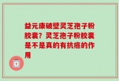 益元康破壁灵芝孢子粉胶囊？灵芝孢子粉胶囊是不是真的有抗癌的作用