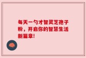 每天一勺才智灵芝孢子粉，开启你的智慧生活新篇章!