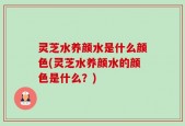 灵芝水养颜水是什么颜色(灵芝水养颜水的颜色是什么？)