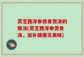 灵芝西洋参筒骨煲汤的做法(灵芝西洋参煲骨汤，滋补健康又美味)