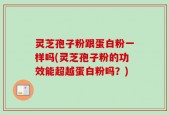 灵芝孢子粉跟蛋白粉一样吗(灵芝孢子粉的功效能超越蛋白粉吗？)