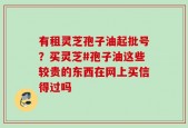 有租灵芝孢子油起批号？买灵芝#孢子油这些较贵的东西在网上买信得过吗