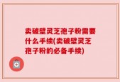卖破壁灵芝孢子粉需要什么手续(卖破壁灵芝孢子粉的必备手续)