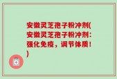 安徽灵芝孢子粉冲剂(安徽灵芝孢子粉冲剂：强化免疫，调节体质！)