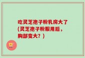 吃灵芝孢子粉乳房大了(灵芝孢子粉服用后，胸部变大？)