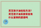 灵芝孢子油检验方法？灵芝孢子油买回家后有什么鉴别的渠道吗