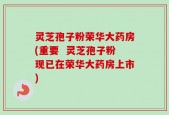 灵芝孢子粉荣华大药房(重要  灵芝孢子粉现已在荣华大药房上市)