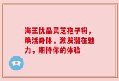 海王优品灵芝孢子粉，焕活身体，激发潜在魅力，期待你的体验