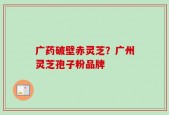 广药破壁赤灵芝？广州灵芝孢子粉品牌