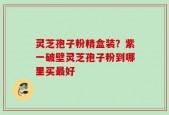灵芝孢子粉精盒装？紫一破壁灵芝孢子粉到哪里买最好