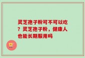 灵芝孢子粉可不可以吃？灵芝孢子粉，健康人也能长期服用吗
