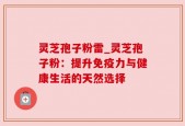 灵芝孢子粉雷_灵芝孢子粉：提升免疫力与健康生活的天然选择