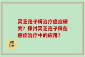 灵芝孢子粉治疗癌症研究？探讨灵芝孢子粉在癌症治疗中的应用？