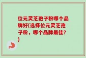 位元灵芝孢子粉哪个品牌好(选择位元灵芝孢子粉，哪个品牌最佳？)