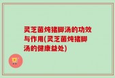 灵芝菌炖猪脚汤的功效与作用(灵芝菌炖猪脚汤的健康益处)
