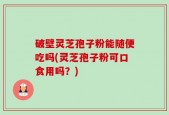 破壁灵芝孢子粉能随便吃吗(灵芝孢子粉可口食用吗？)