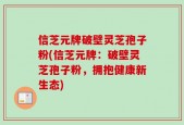 信芝元牌破壁灵芝孢子粉(信芝元牌：破壁灵芝孢子粉，拥抱健康新生态)