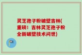 灵芝孢子粉破壁吉林(重磅！吉林灵芝孢子粉全新破壁技术问世)