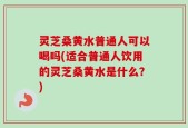 灵芝桑黄水普通人可以喝吗(适合普通人饮用的灵芝桑黄水是什么？)