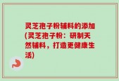 灵芝孢子粉辅料的添加(灵芝孢子粉：研制天然辅料，打造更健康生活)