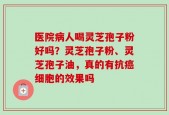 医院病人喝灵芝孢子粉好吗？灵芝孢子粉、灵芝孢子油，真的有抗癌细胞的效果吗