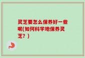 灵芝要怎么保养好一些呢(如何科学地保养灵芝？)