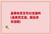 桑黄和灵芝可以泡酒吗(桑黄灵芝酒，酿出养生佳酿)