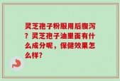 灵芝孢子粉服用后腹泻？灵芝孢子油里面有什么成分呢，保健效果怎么样？