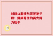 封阳口服液与灵芝孢子粉：健康养生的两大得力助手