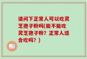 请问下正常人可以吃灵芝孢子粉吗(能不能吃灵芝孢子粉？正常人适合吃吗？)