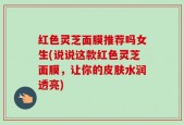 红色灵芝面膜推荐吗女生(说说这款红色灵芝面膜，让你的皮肤水润透亮)