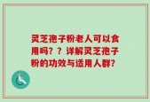 灵芝孢子粉老人可以食用吗？？详解灵芝孢子粉的功效与适用人群？