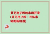 灵芝孢子粉的市场开发(灵芝孢子粉：开拓市场的新机遇)
