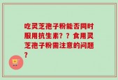 吃灵芝孢子粉能否同时服用抗生素？？食用灵芝孢子粉需注意的问题？