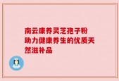 南云康养灵芝孢子粉 助力健康养生的优质天然滋补品