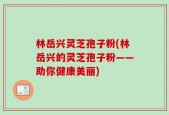 林岳兴灵芝孢子粉(林岳兴的灵芝孢子粉——助你健康美丽)