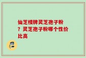 仙芝楼牌灵芝孢子粉 ？灵芝孢子粉哪个性价比高