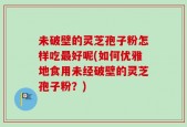 未破壁的灵芝孢子粉怎样吃最好呢(如何优雅地食用未经破壁的灵芝孢子粉？)