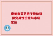 康美来灵芝孢子粉价格 探究其性价比与市场定位