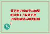 灵芝孢子粉破壳与破壁的区别 (了解灵芝孢子粉的破壁与破壳区别)