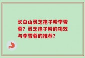 长白山灵芝孢子粉李雪蓉？灵芝孢子粉的功效与李雪蓉的推荐？