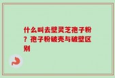 什么叫去壁灵芝孢子粉？孢子粉破壳与破壁区别